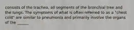 consists of the trachea, all segments of the bronchial tree and the lungs. The symptoms of what is often referred to as a "chest cold" are similar to pneumonia and primarily involve the organs of the ______