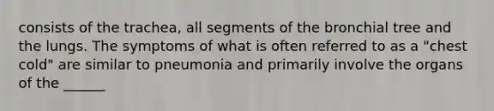 consists of the trachea, all segments of the bronchial tree and the lungs. The symptoms of what is often referred to as a "chest cold" are similar to pneumonia and primarily involve the organs of the ______