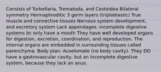 Consists of Turbellaria, Trematoda, and Cestoidea Bilateral symmetry Hermaphroditic 3 germ layers (triploblastic) True muscle and connective tissues Nervous system development, and excretory system Lack appendages. incomplete digestive systems bc only have a mouth They have well developed organs for digestion, excretion, coordination, and reproduction. The internal organs are embedded in surrounding tissues called parenchyma. Body plan: Acoelomate (no body cavity). They DO have a gastrovascular cavity, but an incomplete digestive system, because they lack an anus.