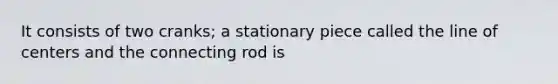 It consists of two cranks; a stationary piece called the line of centers and the connecting rod is