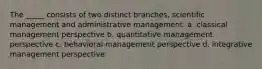 The _____ consists of two distinct branches, scientific management and administrative management. a. classical management perspective b. quantitative management perspective c. behavioral management perspective d. integrative management perspective