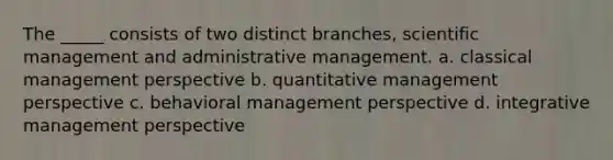 The _____ consists of two distinct branches, scientific management and administrative management. a. classical management perspective b. quantitative management perspective c. behavioral management perspective d. integrative management perspective