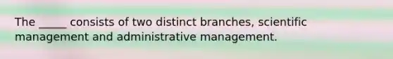 The _____ consists of two distinct branches, scientific management and administrative management.