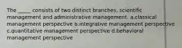 The _____ consists of two distinct branches, scientific management and administrative management. a.classical management perspective b.integrative management perspective c.quantitative management perspective d.behavioral management perspective