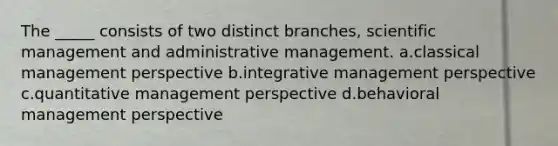 The _____ consists of two distinct branches, scientific management and administrative management. a.classical management perspective b.integrative management perspective c.quantitative management perspective d.behavioral management perspective