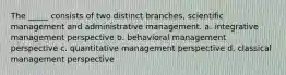 The _____ consists of two distinct branches, scientific management and administrative management. a. integrative management perspective b. behavioral management perspective c. quantitative management perspective d. classical management perspective