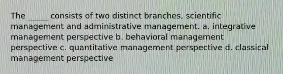 The _____ consists of two distinct branches, scientific management and administrative management. a. integrative management perspective b. behavioral management perspective c. quantitative management perspective d. classical management perspective