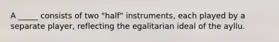 A _____ consists of two "half" instruments, each played by a separate player, reflecting the egalitarian ideal of the ayllu.