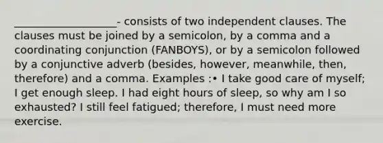 ___________________- consists of two independent clauses. The clauses must be joined by a semicolon, by a comma and a coordinating conjunction (FANBOYS), or by a semicolon followed by a conjunctive adverb (besides, however, meanwhile, then, therefore) and a comma. Examples :• I take good care of myself; I get enough sleep. I had eight hours of sleep, so why am I so exhausted? I still feel fatigued; therefore, I must need more exercise.
