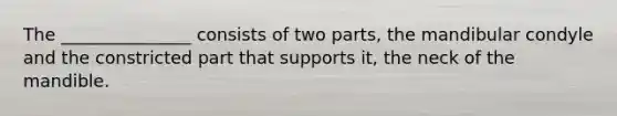 The _______________ consists of two parts, the mandibular condyle and the constricted part that supports it, the neck of the mandible.