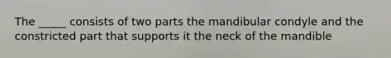 The _____ consists of two parts the mandibular condyle and the constricted part that supports it the neck of the mandible