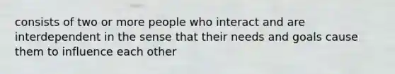 consists of two or more people who interact and are interdependent in the sense that their needs and goals cause them to influence each other