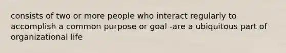 consists of two or more people who interact regularly to accomplish a common purpose or goal -are a ubiquitous part of organizational life