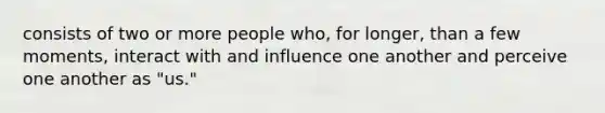 consists of two or more people who, for longer, than a few moments, interact with and influence one another and perceive one another as "us."