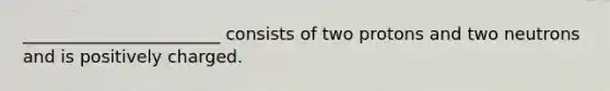 _______________________ consists of two protons and two neutrons and is positively charged.