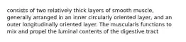 consists of two relatively thick layers of smooth muscle, generally arranged in an inner circularly oriented layer, and an outer longitudinally oriented layer. The muscularis functions to mix and propel the luminal contents of the digestive tract