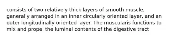 consists of two relatively thick layers of smooth muscle, generally arranged in an inner circularly oriented layer, and an outer longitudinally oriented layer. The muscularis functions to mix and propel the luminal contents of the digestive tract