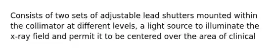 Consists of two sets of adjustable lead shutters mounted within the collimator at different levels, a light source to illuminate the x-ray field and permit it to be centered over the area of clinical