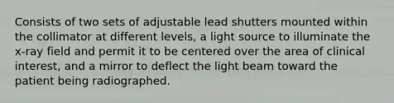 Consists of two sets of adjustable lead shutters mounted within the collimator at different levels, a light source to illuminate the x-ray field and permit it to be centered over the area of clinical interest, and a mirror to deflect the light beam toward the patient being radiographed.