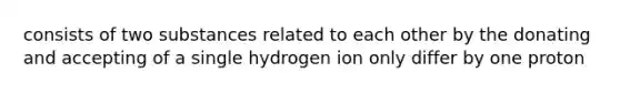 consists of two substances related to each other by the donating and accepting of a single hydrogen ion only differ by one proton