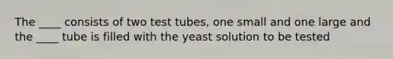 The ____ consists of two test tubes, one small and one large and the ____ tube is filled with the yeast solution to be tested