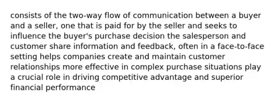 consists of the two-way flow of communication between a buyer and a seller, one that is paid for by the seller and seeks to influence the buyer's purchase decision the salesperson and customer share information and feedback, often in a face-to-face setting helps companies create and maintain customer relationships more effective in complex purchase situations play a crucial role in driving competitive advantage and superior financial performance