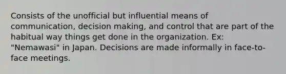 Consists of the unofficial but influential means of communication, decision making, and control that are part of the habitual way things get done in the organization. Ex: "Nemawasi" in Japan. Decisions are made informally in face-to-face meetings.