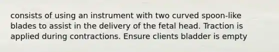 consists of using an instrument with two curved spoon-like blades to assist in the delivery of the fetal head. Traction is applied during contractions. Ensure clients bladder is empty