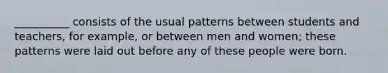 __________ consists of the usual patterns between students and teachers, for example, or between men and women; these patterns were laid out before any of these people were born.