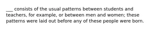 ___ consists of the usual patterns between students and teachers, for example, or between men and women; these patterns were laid out before any of these people were born.