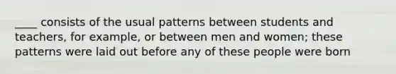 ____ consists of the usual patterns between students and teachers, for example, or between men and women; these patterns were laid out before any of these people were born