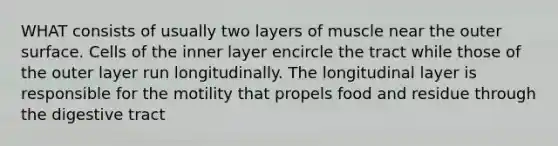 WHAT consists of usually two layers of muscle near the outer surface. Cells of the inner layer encircle the tract while those of the outer layer run longitudinally. The longitudinal layer is responsible for the motility that propels food and residue through the digestive tract