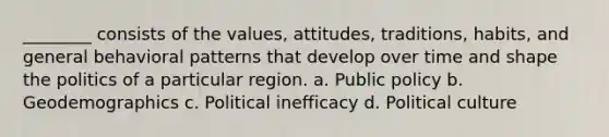 ________ consists of the values, attitudes, traditions, habits, and general behavioral patterns that develop over time and shape the politics of a particular region. a. Public policy b. Geodemographics c. Political inefficacy d. Political culture