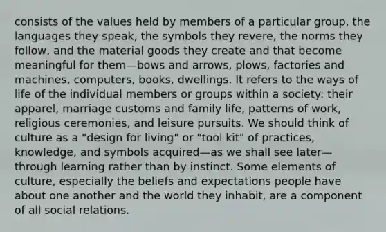 consists of the values held by members of a particular group, the languages they speak, the symbols they revere, the norms they follow, and the material goods they create and that become meaningful for them—bows and arrows, plows, factories and machines, computers, books, dwellings. It refers to the ways of life of the individual members or groups within a society: their apparel, marriage customs and family life, patterns of work, religious ceremonies, and leisure pursuits. We should think of culture as a "design for living" or "tool kit" of practices, knowledge, and symbols acquired—as we shall see later—through learning rather than by instinct. Some elements of culture, especially the beliefs and expectations people have about one another and the world they inhabit, are a component of all social relations.