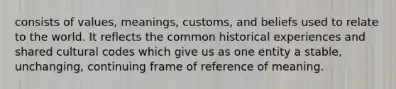 consists of values, meanings, customs, and beliefs used to relate to the world. It reflects the common historical experiences and shared cultural codes which give us as one entity a stable, unchanging, continuing frame of reference of meaning.