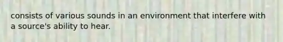 consists of various sounds in an environment that interfere with a source's ability to hear.