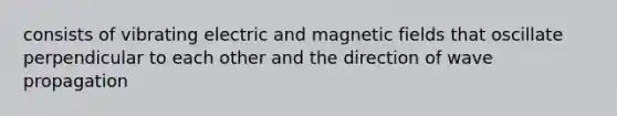 consists of vibrating electric and magnetic fields that oscillate perpendicular to each other and the direction of wave propagation