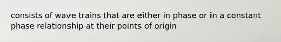 consists of wave trains that are either in phase or in a constant phase relationship at their points of origin