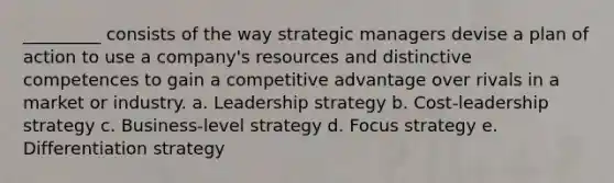 _________ consists of the way strategic managers devise a plan of action to use a company's resources and distinctive competences to gain a competitive advantage over rivals in a market or industry. a. Leadership strategy b. Cost-leadership strategy c. Business-level strategy d. Focus strategy e. Differentiation strategy