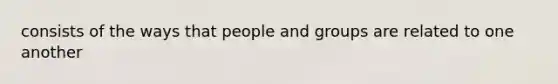 consists of the ways that people and groups are related to one another