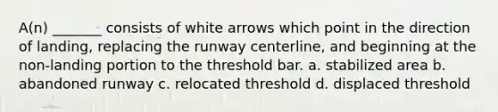 A(n) _______ consists of white arrows which point in the direction of landing, replacing the runway centerline, and beginning at the non-landing portion to the threshold bar. a. stabilized area b. abandoned runway c. relocated threshold d. displaced threshold