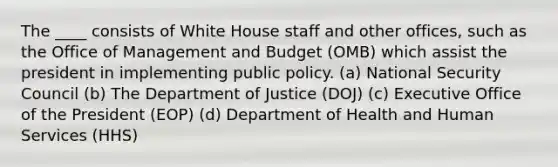 The ____ consists of White House staff and other offices, such as the Office of Management and Budget (OMB) which assist the president in implementing public policy. (a) National Security Council (b) The Department of Justice (DOJ) (c) Executive Office of the President (EOP) (d) Department of Health and Human Services (HHS)