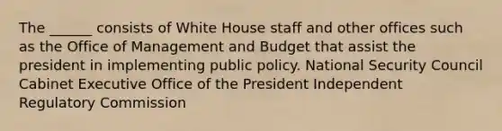 The ______ consists of White House staff and other offices such as the Office of Management and Budget that assist the president in implementing public policy. National Security Council Cabinet Executive Office of the President Independent Regulatory Commission