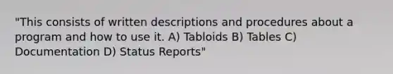 "This consists of written descriptions and procedures about a program and how to use it. A) Tabloids B) Tables C) Documentation D) Status Reports"