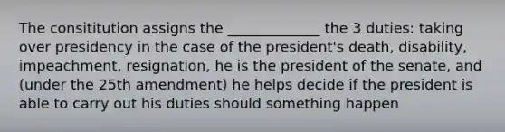 The consititution assigns the _____________ the 3 duties: taking over presidency in the case of the president's death, disability, impeachment, resignation, he is the president of the senate, and (under the 25th amendment) he helps decide if the president is able to carry out his duties should something happen