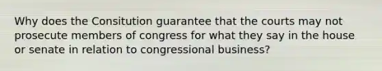 Why does the Consitution guarantee that the courts may not prosecute members of congress for what they say in the house or senate in relation to congressional business?