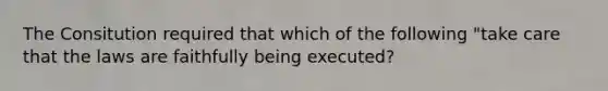 The Consitution required that which of the following "take care that the laws are faithfully being executed?