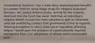 Consitutional Question: Can a state deny unemployment benefits to a worker fired for using illegal drugs for religious purposes? Decision: Yes. Justice Antonin Scalia, writing for the majority, observed that the Court has never held that an individual's religious beliefs excuse him from compliance with an otherwise valid law prohibiting conduct that government is free to regulate. Allowing exceptions to every state law or regulation affecting religion "would open the prospect of constitutionally required exemptions from civic obligations of almost every conceivable kind."