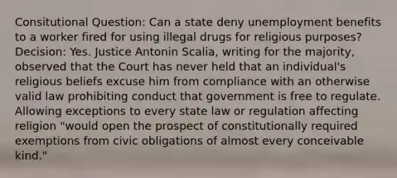 Consitutional Question: Can a state deny unemployment benefits to a worker fired for using illegal drugs for religious purposes? Decision: Yes. Justice Antonin Scalia, writing for the majority, observed that the Court has never held that an individual's religious beliefs excuse him from compliance with an otherwise valid law prohibiting conduct that government is free to regulate. Allowing exceptions to every state law or regulation affecting religion "would open the prospect of constitutionally required exemptions from civic obligations of almost every conceivable kind."