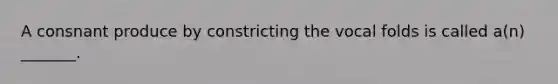 A consnant produce by constricting the vocal folds is called a(n) _______.